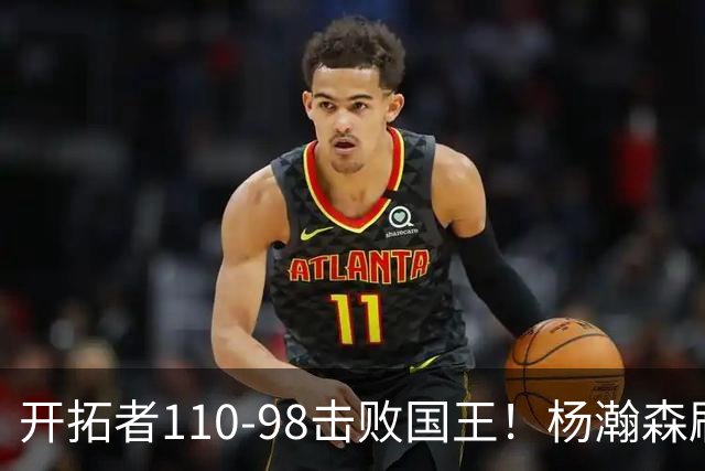 开拓者110-98击败国王！杨瀚森刷新个人新高，阿夫迪亚高效砍26分